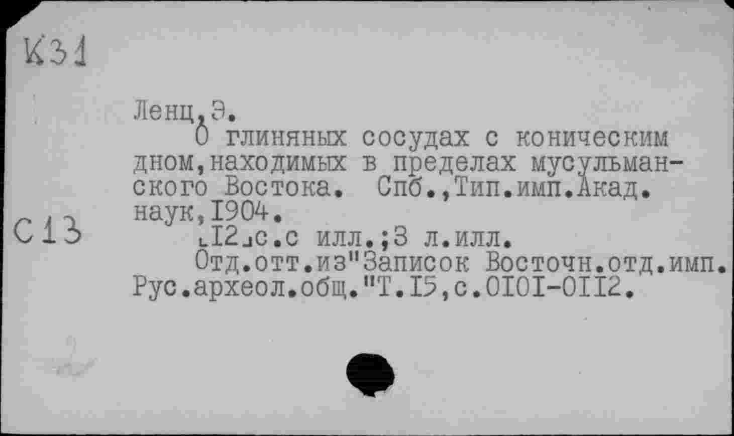 ﻿Ленц.З.
О глиняных сосудах с коническим дном,находимых в пределах мусульманского Востока. Спб.,Тип.имп.Акад.
.г наук,1904.
olo lI2jC.c илл.;3 л.илл.
0тд.отт.из"3аписок Восточн.отд.имп. Рус.археол.общ."Т.15,с.0101-Ої12.